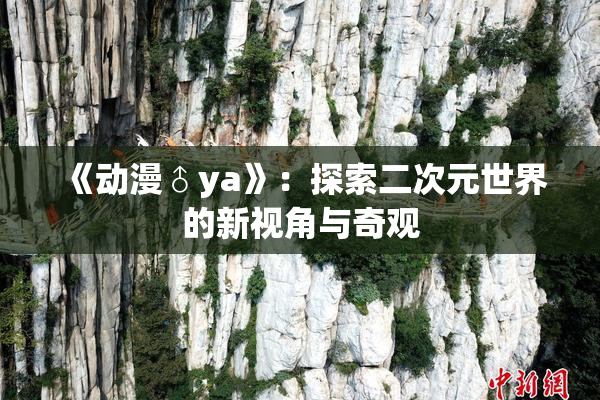 《动漫♂ya》：探索二次元世界的新视角与奇观