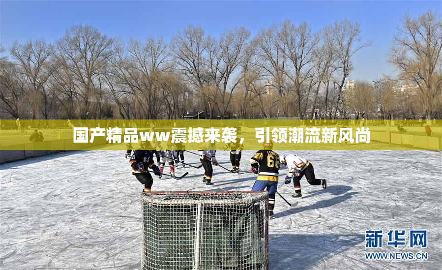 国产精品ww震撼来袭，引领潮流新风尚