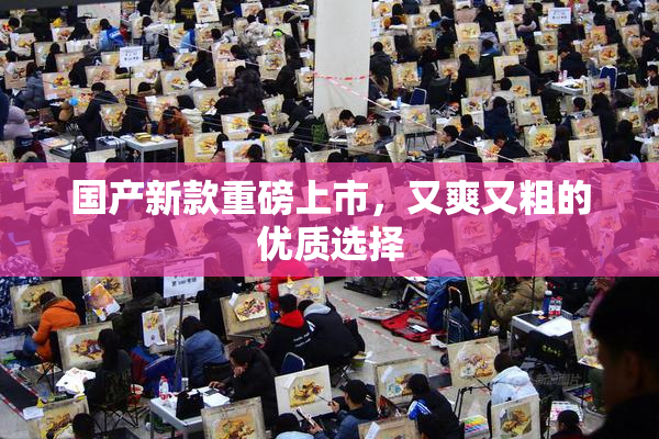 国产新款重磅上市，又爽又粗的优质选择