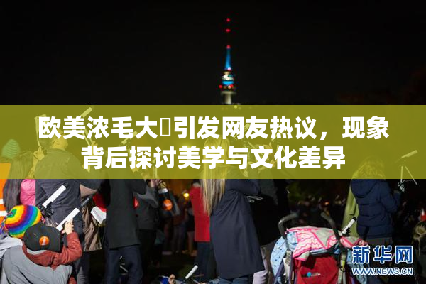 欧美浓毛大泬引发网友热议，现象背后探讨美学与文化差异