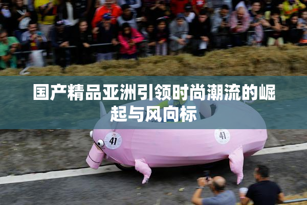 国产精品亚洲引领时尚潮流的崛起与风向标
