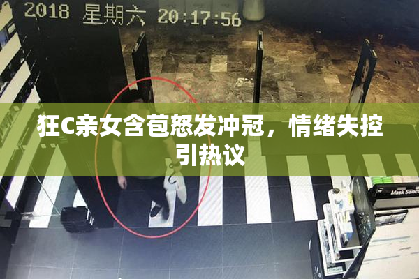 狂C亲女含苞怒发冲冠，情绪失控引热议