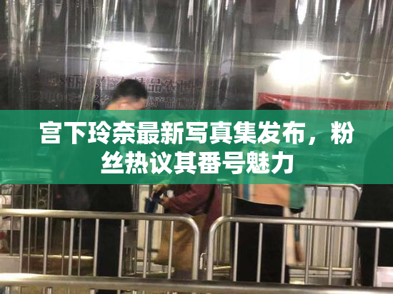 宫下玲奈最新写真集发布，粉丝热议其番号魅力