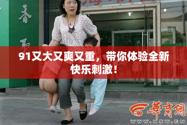 91又大又爽又重，带你体验全新快乐刺激！