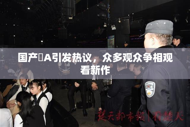 国产婬A引发热议，众多观众争相观看新作