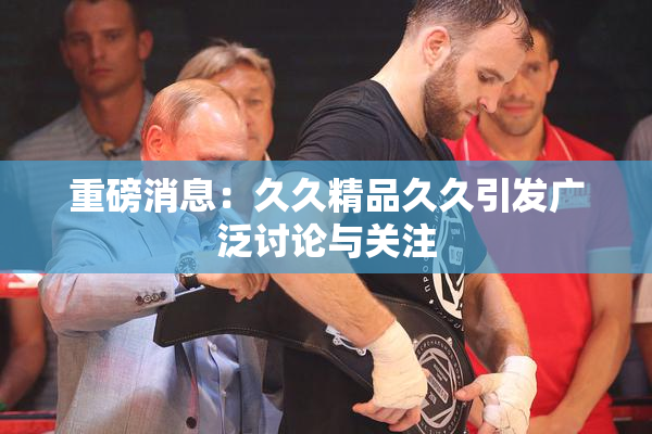 重磅消息：久久精品久久引发广泛讨论与关注