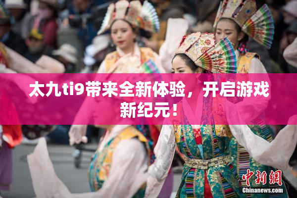 太九ti9带来全新体验，开启游戏新纪元！