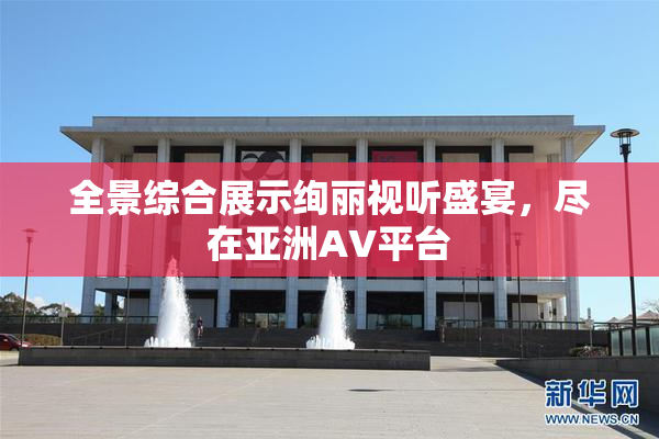 全景综合展示绚丽视听盛宴，尽在亚洲AV平台
