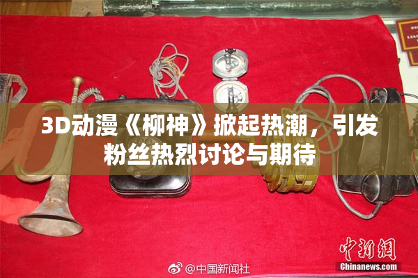 3D动漫《柳神》掀起热潮，引发粉丝热烈讨论与期待