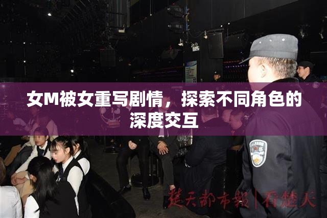 女M被女重写剧情，探索不同角色的深度交互
