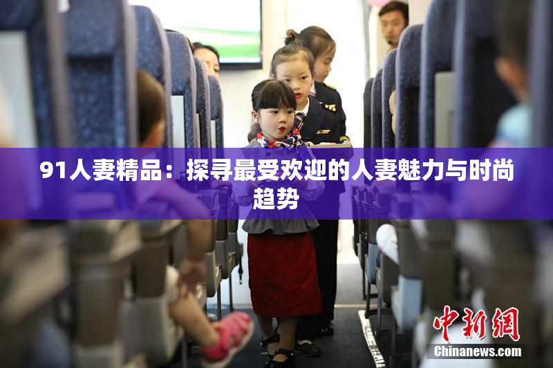 91人妻精品：探寻最受欢迎的人妻魅力与时尚趋势