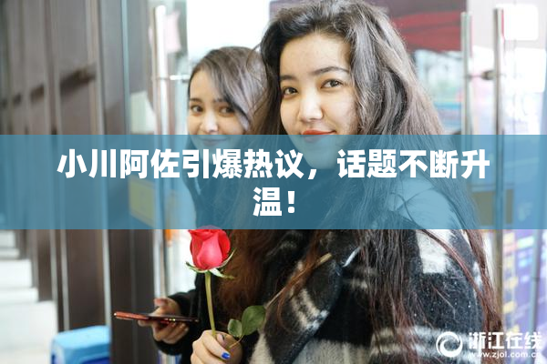 小川阿佐引爆热议，话题不断升温！