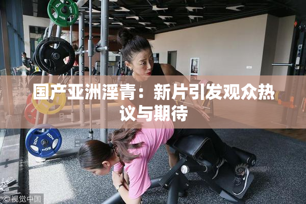 国产亚洲淫青：新片引发观众热议与期待