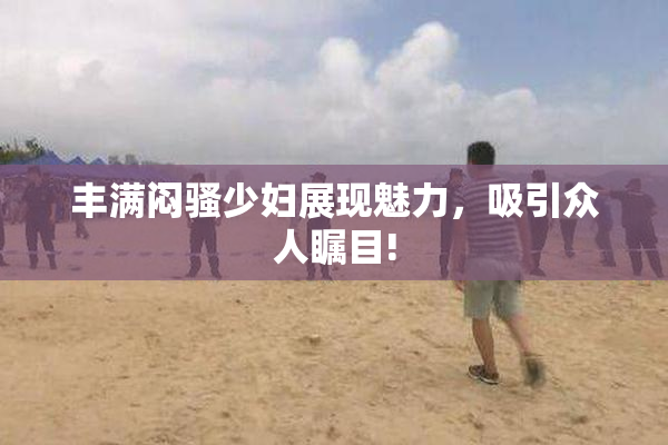 丰满闷骚少妇展现魅力，吸引众人瞩目!
