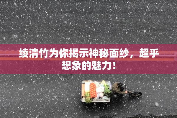 绫清竹为你揭示神秘面纱，超乎想象的魅力！