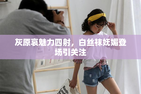 灰原哀魅力四射，白丝袜妩媚登场引关注