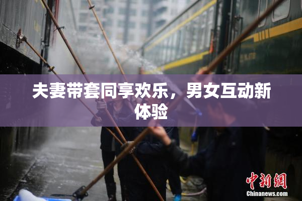 夫妻带套同享欢乐，男女互动新体验