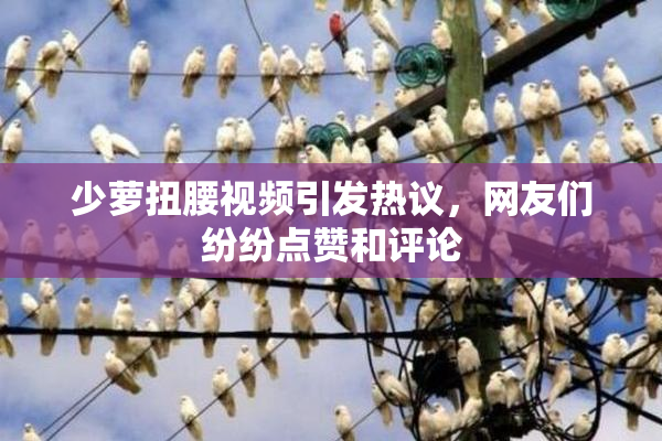少萝扭腰视频引发热议，网友们纷纷点赞和评论