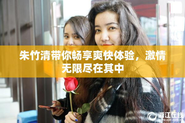 朱竹清带你畅享爽快体验，激情无限尽在其中
