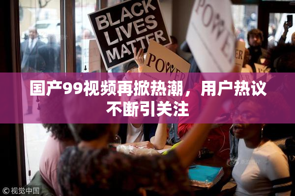 国产99视频再掀热潮，用户热议不断引关注
