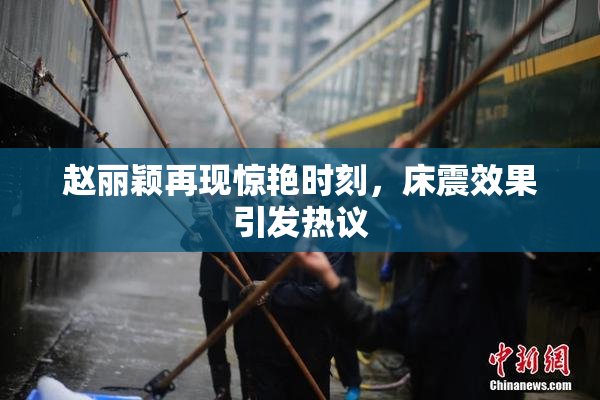 赵丽颖再现惊艳时刻，床震效果引发热议