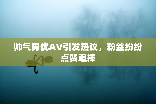 帅气男优AV引发热议，粉丝纷纷点赞追捧