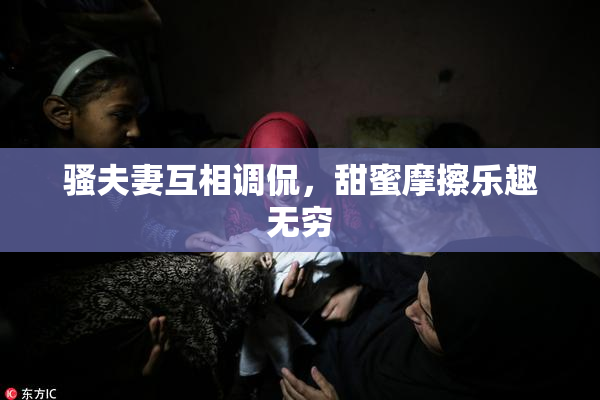骚夫妻互相调侃，甜蜜摩擦乐趣无穷