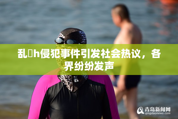 乱婬h侵犯事件引发社会热议，各界纷纷发声