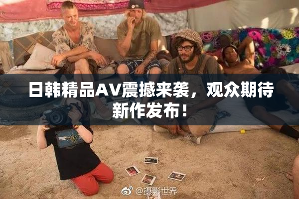 日韩精品AV震撼来袭，观众期待新作发布！