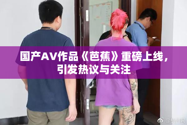国产AV作品《芭蕉》重磅上线，引发热议与关注