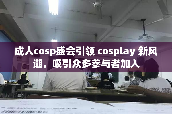 成人cosp盛会引领 cosplay 新风潮，吸引众多参与者加入