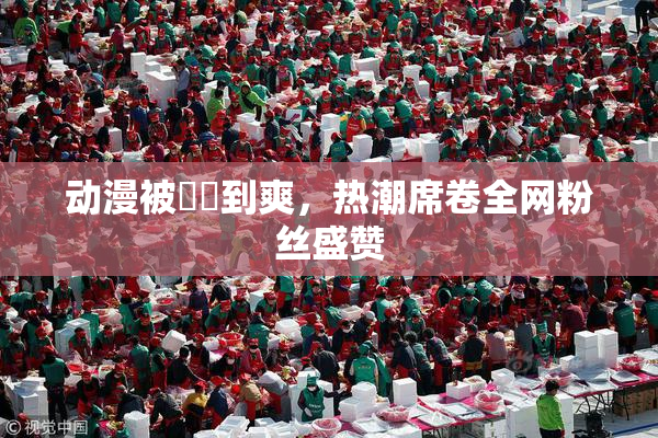 动漫被❌‌到爽，热潮席卷全网粉丝盛赞