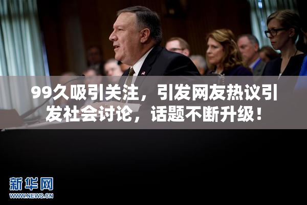 99久吸引关注，引发网友热议引发社会讨论，话题不断升级！