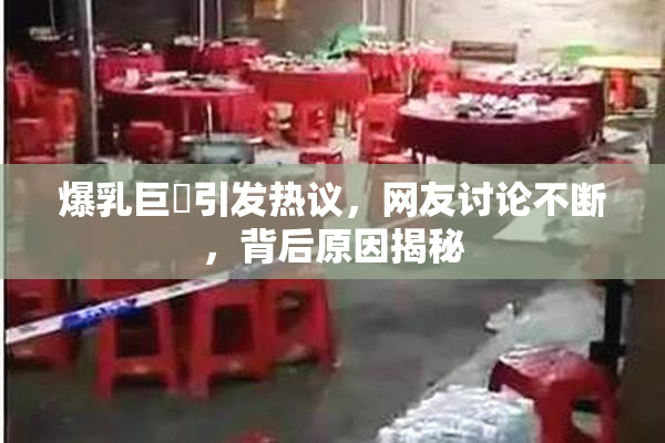 爆乳巨凥引发热议，网友讨论不断，背后原因揭秘