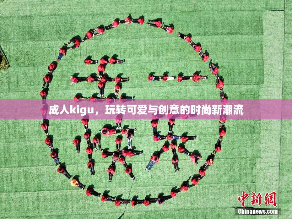 成人kigu，玩转可爱与创意的时尚新潮流