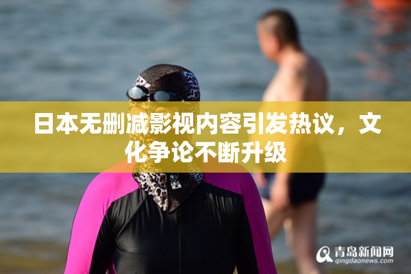 日本无删减影视内容引发热议，文化争论不断升级