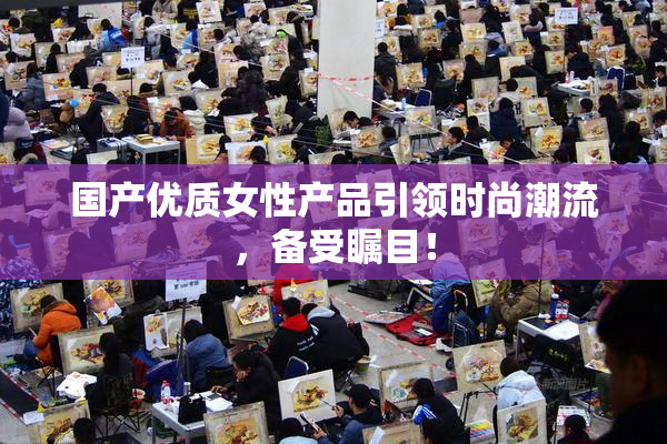 国产优质女性产品引领时尚潮流，备受瞩目！