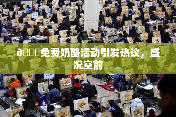🔞免费奶酪活动引发热议，盛况空前