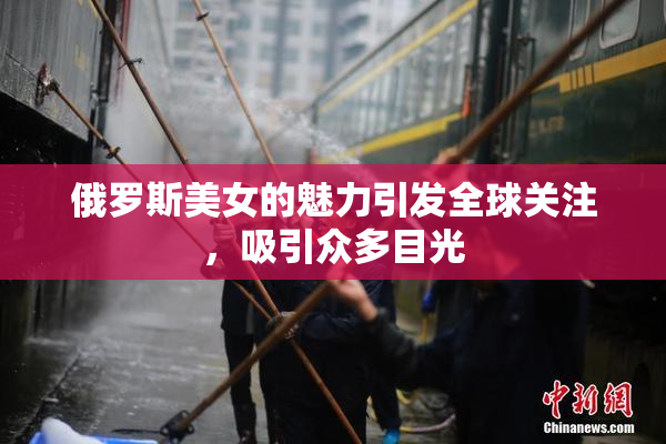 俄罗斯美女的魅力引发全球关注，吸引众多目光