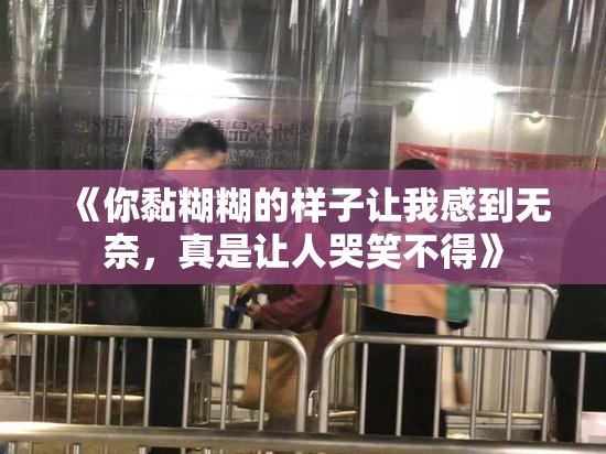 《你黏糊糊的样子让我感到无奈，真是让人哭笑不得》