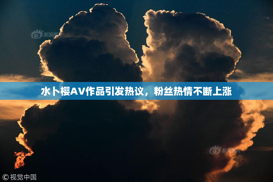 水卜樱AV作品引发热议，粉丝热情不断上涨