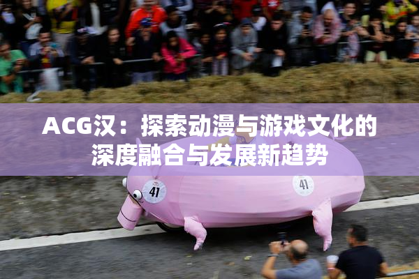 ACG汉：探索动漫与游戏文化的深度融合与发展新趋势