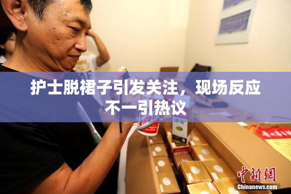 护士脱裙子引发关注，现场反应不一引热议