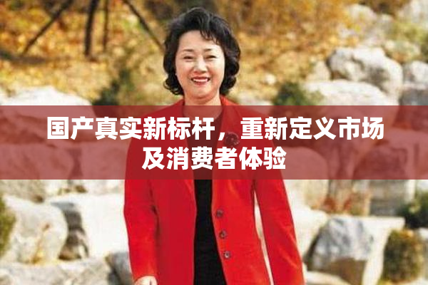 国产真实新标杆，重新定义市场及消费者体验
