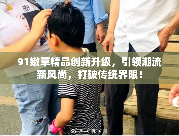 91嫩草精品创新升级，引领潮流新风尚，打破传统界限！