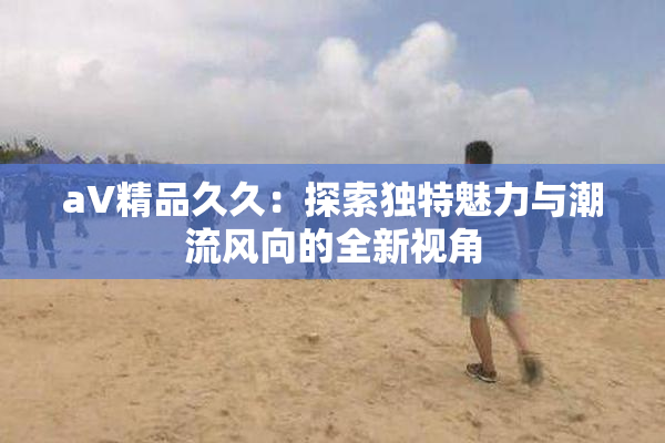 aV精品久久：探索独特魅力与潮流风向的全新视角