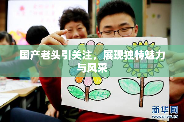 国产老头引关注，展现独特魅力与风采