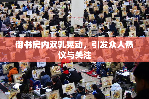 御书房内双乳晃动，引发众人热议与关注