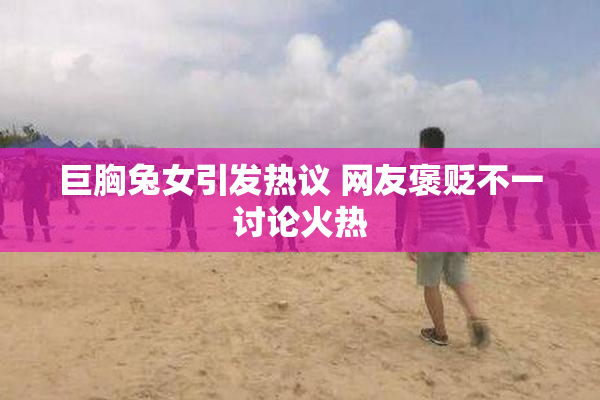 巨胸兔女引发热议 网友褒贬不一讨论火热
