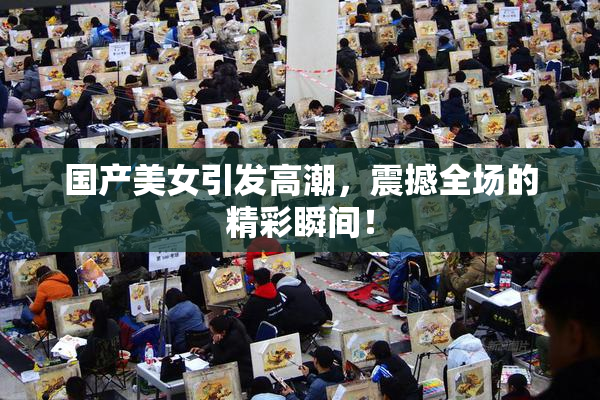国产美女引发高潮，震撼全场的精彩瞬间！